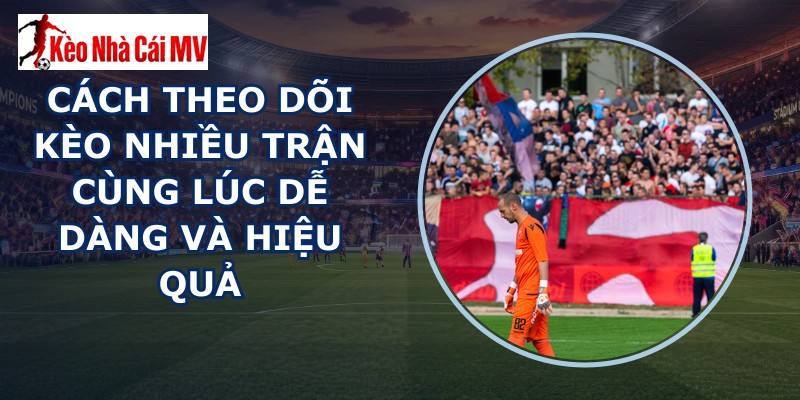 Cách Theo Dõi Kèo Nhiều Trận Cùng Lúc